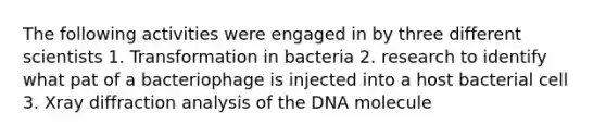 The following activities were engaged in by three different scientists 1. Transformation in bacteria 2. research to identify what pat of a bacteriophage is injected into a host bacterial cell 3. Xray diffraction analysis of the DNA molecule