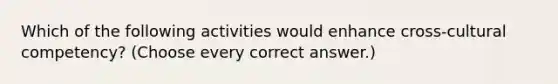 Which of the following activities would enhance cross-cultural competency? (Choose every correct answer.)