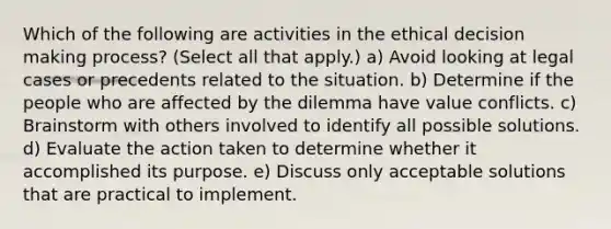 Which of the following are activities in the ethical decision making process? (Select all that apply.) a) Avoid looking at legal cases or precedents related to the situation. b) Determine if the people who are affected by the dilemma have value conflicts. c) Brainstorm with others involved to identify all possible solutions. d) Evaluate the action taken to determine whether it accomplished its purpose. e) Discuss only acceptable solutions that are practical to implement.