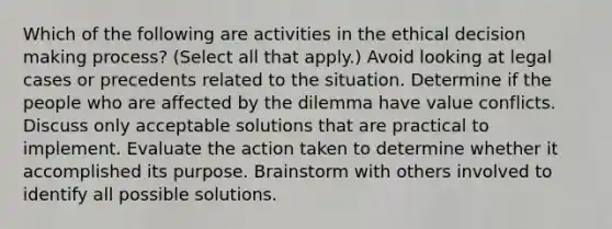 Which of the following are activities in the ethical decision making process? (Select all that apply.) Avoid looking at legal cases or precedents related to the situation. Determine if the people who are affected by the dilemma have value conflicts. Discuss only acceptable solutions that are practical to implement. Evaluate the action taken to determine whether it accomplished its purpose. Brainstorm with others involved to identify all possible solutions.