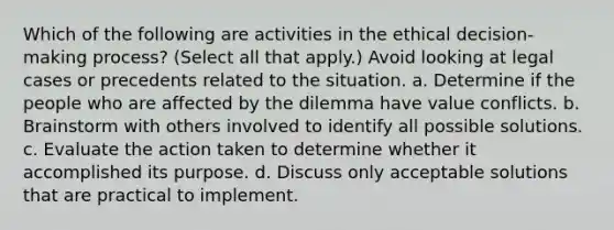 Which of the following are activities in the ethical decision-making process? (Select all that apply.) Avoid looking at legal cases or precedents related to the situation. a. Determine if the people who are affected by the dilemma have value conflicts. b. Brainstorm with others involved to identify all possible solutions. c. Evaluate the action taken to determine whether it accomplished its purpose. d. Discuss only acceptable solutions that are practical to implement.