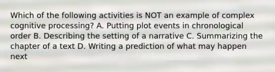 Which of the following activities is NOT an example of complex cognitive processing? A. Putting plot events in chronological order B. Describing the setting of a narrative C. Summarizing the chapter of a text D. Writing a prediction of what may happen next