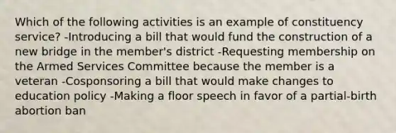 Which of the following activities is an example of constituency service? -Introducing a bill that would fund the construction of a new bridge in the member's district -Requesting membership on the Armed Services Committee because the member is a veteran -Cosponsoring a bill that would make changes to education policy -Making a floor speech in favor of a partial-birth abortion ban