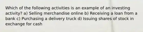 Which of the following activities is an example of an investing activity? a) Selling merchandise online b) Receiving a loan from a bank c) Purchasing a delivery truck d) Issuing shares of stock in exchange for cash