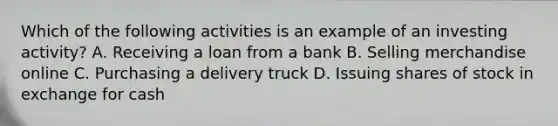 Which of the following activities is an example of an investing activity? A. Receiving a loan from a bank B. Selling merchandise online C. Purchasing a delivery truck D. Issuing shares of stock in exchange for cash