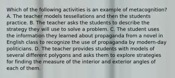 Which of the following activities is an example of metacognition? A. The teacher models tessellations and then the students practice. B. The teacher asks the students to describe the strategy they will use to solve a problem. C. The student uses the information they learned about propaganda from a novel in English class to recognize the use of propaganda by modern-day politicians. D. The teacher provides students with models of several different polygons and asks them to explore strategies for finding the measure of the interior and exterior angles of each of them.