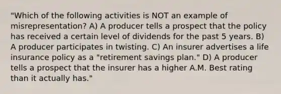 "Which of the following activities is NOT an example of misrepresentation? A) A producer tells a prospect that the policy has received a certain level of dividends for the past 5 years. B) A producer participates in twisting. C) An insurer advertises a life insurance policy as a "retirement savings plan." D) A producer tells a prospect that the insurer has a higher A.M. Best rating than it actually has."