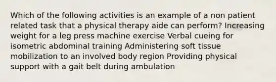 Which of the following activities is an example of a non patient related task that a physical therapy aide can perform? Increasing weight for a leg press machine exercise Verbal cueing for isometric abdominal training Administering soft tissue mobilization to an involved body region Providing physical support with a gait belt during ambulation