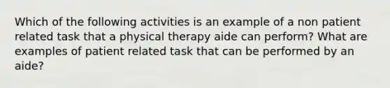 Which of the following activities is an example of a non patient related task that a physical therapy aide can perform? What are examples of patient related task that can be performed by an aide?