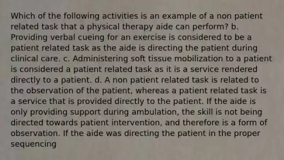 Which of the following activities is an example of a non patient related task that a physical therapy aide can perform? b. Providing verbal cueing for an exercise is considered to be a patient related task as the aide is directing the patient during clinical care. c. Administering soft tissue mobilization to a patient is considered a patient related task as it is a service rendered directly to a patient. d. A non patient related task is related to the observation of the patient, whereas a patient related task is a service that is provided directly to the patient. If the aide is only providing support during ambulation, the skill is not being directed towards patient intervention, and therefore is a form of observation. If the aide was directing the patient in the proper sequencing