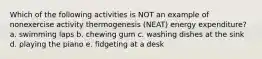 Which of the following activities is NOT an example of nonexercise activity thermogenesis (NEAT) energy expenditure? a. swimming laps b. chewing gum c. washing dishes at the sink d. playing the piano e. fidgeting at a desk