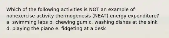 Which of the following activities is NOT an example of nonexercise activity thermogenesis (NEAT) energy expenditure? a. swimming laps b. chewing gum c. washing dishes at the sink d. playing the piano e. fidgeting at a desk