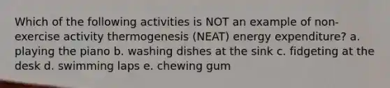 Which of the following activities is NOT an example of non-exercise activity thermogenesis (NEAT) energy expenditure? a. playing the piano b. washing dishes at the sink c. fidgeting at the desk d. swimming laps e. chewing gum