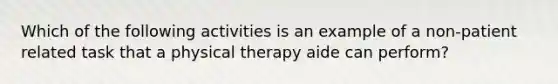 Which of the following activities is an example of a non-patient related task that a physical therapy aide can perform?