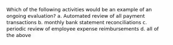 Which of the following activities would be an example of an ongoing evaluation? a. Automated review of all payment transactions b. monthly bank statement reconciliations c. periodic review of employee expense reimbursements d. all of the above