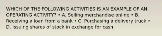 WHICH OF THE FOLLOWING ACTIVITIES IS AN EXAMPLE OF AN OPERATING ACTIVITY? • A. Selling merchandise online • B. Receiving a loan from a bank • C. Purchasing a delivery truck • D. Issuing shares of stock in exchange for cash