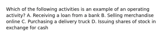 Which of the following activities is an example of an operating activity? A. Receiving a loan from a bank B. Selling merchandise online C. Purchasing a delivery truck D. Issuing shares of stock in exchange for cash