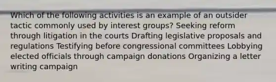 Which of the following activities is an example of an outsider tactic commonly used by interest groups? Seeking reform through litigation in the courts Drafting legislative proposals and regulations Testifying before congressional committees Lobbying elected officials through campaign donations Organizing a letter writing campaign