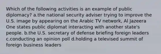 Which of the following activities is an example of public diplomacy? a.the national security adviser trying to improve the U.S. image by appearing on the Arabic TV network, Al Jazeera One states public diplomat interacting with another state's people. b.the U.S. secretary of defense briefing foreign leaders c.conducting an opinion poll d.holding a televised summit of foreign business leaders