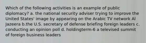 Which of the following activities is an example of public diplomacy? a. the national security adviser trying to improve the United States' image by appearing on the Arabic TV network Al Jazeera b.the U.S. secretary of defense briefing foreign leaders c. conducting an opinion poll d. holdingterm-6 a televised summit of foreign business leaders