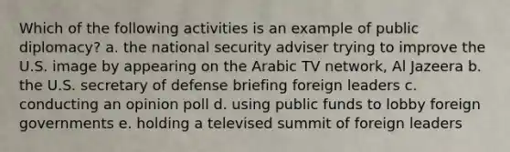 Which of the following activities is an example of public diplomacy? a. the national security adviser trying to improve the U.S. image by appearing on the Arabic TV network, Al Jazeera b. the U.S. secretary of defense briefing foreign leaders c. conducting an opinion poll d. using public funds to lobby foreign governments e. holding a televised summit of foreign leaders