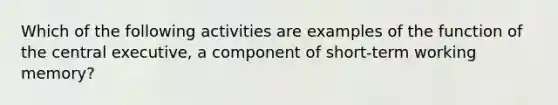 Which of the following activities are examples of the function of the central executive, a component of short-term working memory?