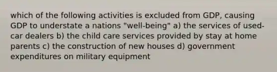 which of the following activities is excluded from GDP, causing GDP to understate a nations "well-being" a) the services of used-car dealers b) the child care services provided by stay at home parents c) the construction of new houses d) government expenditures on military equipment