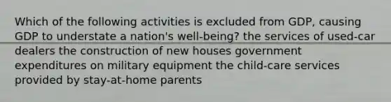 Which of the following activities is excluded from GDP, causing GDP to understate a nation's well-being? the services of used-car dealers the construction of new houses government expenditures on military equipment the child-care services provided by stay-at-home parents