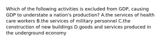 Which of the following activities is excluded from GDP, causing GDP to understate a nation's production? A.the services of health care workers B.the services of military personnel C.the construction of new buildings D.goods and services produced in the underground economy