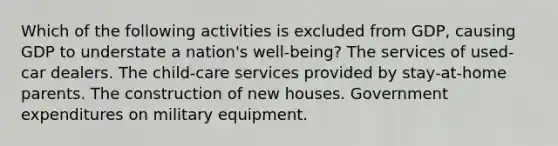 Which of the following activities is excluded from GDP, causing GDP to understate a nation's well-being? The services of used-car dealers. The child-care services provided by stay-at-home parents. The construction of new houses. Government expenditures on military equipment.