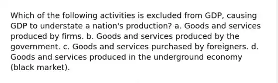 Which of the following activities is excluded from GDP, causing GDP to understate a nation's production? a. Goods and services produced by firms. b. Goods and services produced by the government. c. Goods and services purchased by foreigners. d. Goods and services produced in the underground economy (black market).