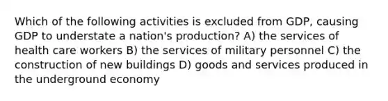 Which of the following activities is excluded from GDP, causing GDP to understate a nation's production? A) the services of health care workers B) the services of military personnel C) the construction of new buildings D) goods and services produced in the underground economy