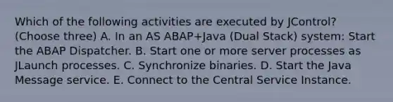 Which of the following activities are executed by JControl? (Choose three) A. In an AS ABAP+Java (Dual Stack) system: Start the ABAP Dispatcher. B. Start one or more server processes as JLaunch processes. C. Synchronize binaries. D. Start the Java Message service. E. Connect to the Central Service Instance.