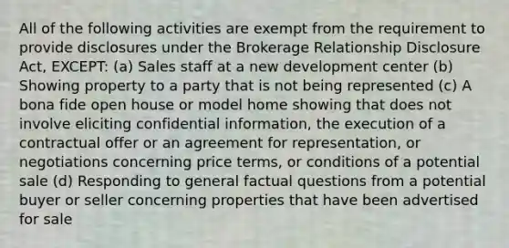 All of the following activities are exempt from the requirement to provide disclosures under the Brokerage Relationship Disclosure Act, EXCEPT: (a) Sales staff at a new development center (b) Showing property to a party that is not being represented (c) A bona fide open house or model home showing that does not involve eliciting confidential information, the execution of a contractual offer or an agreement for representation, or negotiations concerning price terms, or conditions of a potential sale (d) Responding to general factual questions from a potential buyer or seller concerning properties that have been advertised for sale