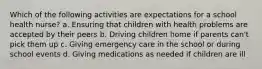 Which of the following activities are expectations for a school health nurse? a. Ensuring that children with health problems are accepted by their peers b. Driving children home if parents can't pick them up c. Giving emergency care in the school or during school events d. Giving medications as needed if children are ill