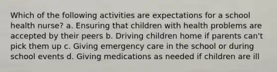 Which of the following activities are expectations for a school health nurse? a. Ensuring that children with health problems are accepted by their peers b. Driving children home if parents can't pick them up c. Giving <a href='https://www.questionai.com/knowledge/kH5HHHEvBL-emergency-care' class='anchor-knowledge'>emergency care</a> in the school or during school events d. Giving medications as needed if children are ill