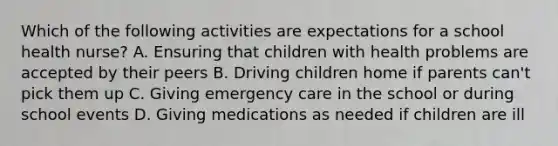 Which of the following activities are expectations for a school health nurse? A. Ensuring that children with health problems are accepted by their peers B. Driving children home if parents can't pick them up C. Giving emergency care in the school or during school events D. Giving medications as needed if children are ill