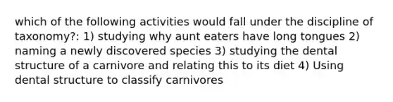 which of the following activities would fall under the discipline of taxonomy?: 1) studying why aunt eaters have long tongues 2) naming a newly discovered species 3) studying the dental structure of a carnivore and relating this to its diet 4) Using dental structure to classify carnivores