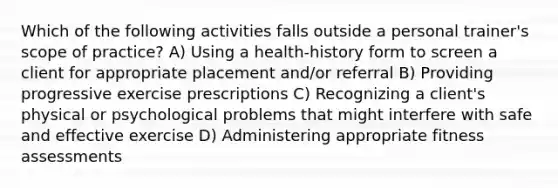 Which of the following activities falls outside a personal trainer's scope of practice? A) Using a health-history form to screen a client for appropriate placement and/or referral B) Providing progressive exercise prescriptions C) Recognizing a client's physical or psychological problems that might interfere with safe and effective exercise D) Administering appropriate fitness assessments