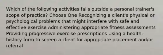 Which of the following activities falls outside a personal trainer's scope of practice? Choose One Recognizing a client's physical or psychological problems that might interfere with safe and effective exercise Administering appropriate fitness assessments Providing progressive exercise prescriptions Using a health-history form to screen a client for appropriate placement and/or referral