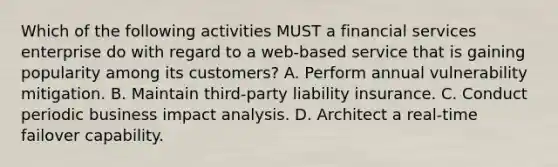 Which of the following activities MUST a financial services enterprise do with regard to a web-based service that is gaining popularity among its customers? A. Perform annual vulnerability mitigation. B. Maintain third-party liability insurance. C. Conduct periodic business impact analysis. D. Architect a real-time failover capability.