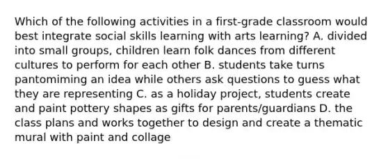 Which of the following activities in a first-grade classroom would best integrate social skills learning with arts learning? A. divided into small groups, children learn folk dances from different cultures to perform for each other B. students take turns pantomiming an idea while others ask questions to guess what they are representing C. as a holiday project, students create and paint pottery shapes as gifts for parents/guardians D. the class plans and works together to design and create a thematic mural with paint and collage