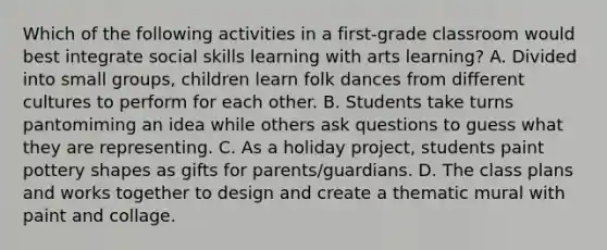 Which of the following activities in a first-grade classroom would best integrate social skills learning with arts learning? A. Divided into small groups, children learn folk dances from different cultures to perform for each other. B. Students take turns pantomiming an idea while others ask questions to guess what they are representing. C. As a holiday project, students paint pottery shapes as gifts for parents/guardians. D. The class plans and works together to design and create a thematic mural with paint and collage.