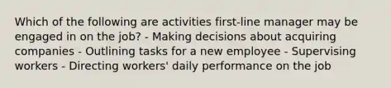 Which of the following are activities first-line manager may be engaged in on the job? - Making decisions about acquiring companies - Outlining tasks for a new employee - Supervising workers - Directing workers' daily performance on the job