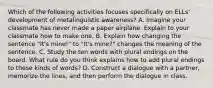 Which of the following activities focuses specifically on ELLs' development of metalinguistic awareness? A. Imagine your classmate has never made a paper airplane. Explain to your classmate how to make one. B. Explain how changing the sentence "It's mine!" to "It's mine?" changes the meaning of the sentence. C. Study the ten words with plural endings on the board. What rule do you think explains how to add plural endings to these kinds of words? D. Construct a dialogue with a partner, memorize the lines, and then perform the dialogue in class.