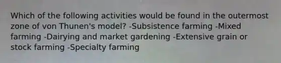 Which of the following activities would be found in the outermost zone of von Thunen's model? -Subsistence farming -Mixed farming -Dairying and market gardening -Extensive grain or stock farming -Specialty farming