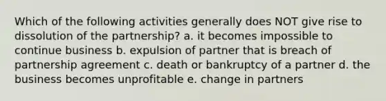 Which of the following activities generally does NOT give rise to dissolution of the partnership? a. it becomes impossible to continue business b. expulsion of partner that is breach of partnership agreement c. death or bankruptcy of a partner d. the business becomes unprofitable e. change in partners