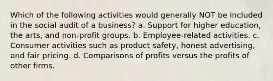 Which of the following activities would generally NOT be included in the social audit of a business? a. Support for higher education, the arts, and non-profit groups. b. Employee-related activities. c. Consumer activities such as product safety, honest advertising, and fair pricing. d. Comparisons of profits versus the profits of other firms.