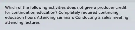 Which of the following activities does not give a producer credit for continuation education? Completely required continuing education hours Attending seminars Conducting a sales meeting attending lectures