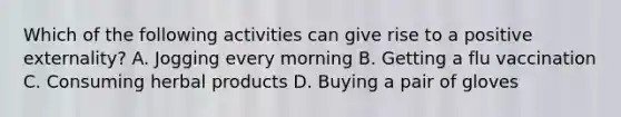 Which of the following activities can give rise to a positive externality? A. Jogging every morning B. Getting a flu vaccination C. Consuming herbal products D. Buying a pair of gloves